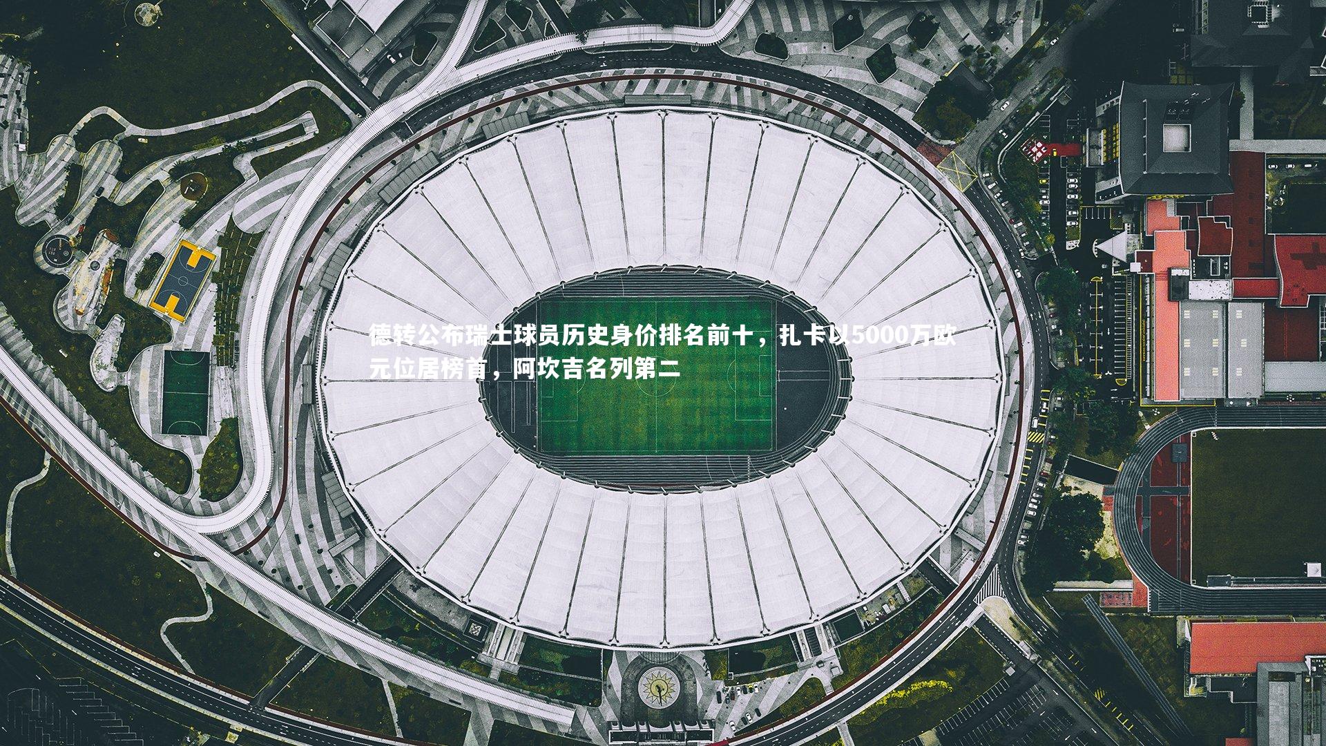 德转公布瑞士球员历史身价排名前十，扎卡以5000万欧元位居榜首，阿坎吉名列第二