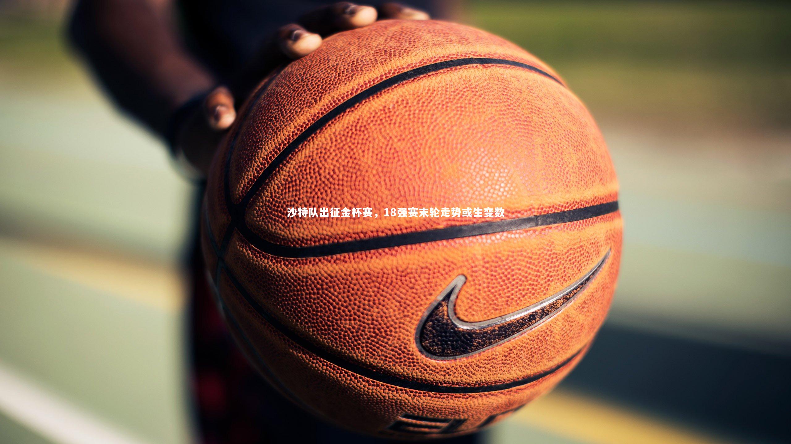 沙特队出征金杯赛,18强赛末轮走势或生变数